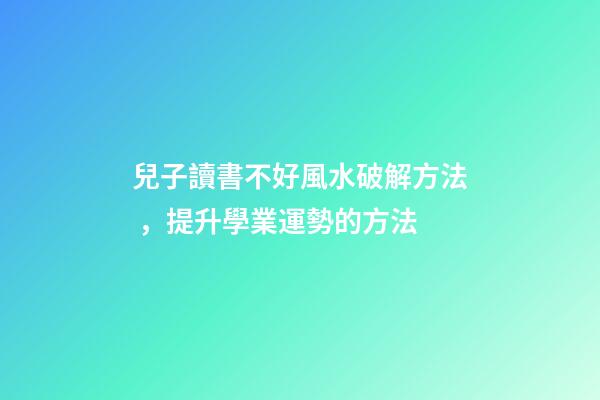兒子讀書不好風水破解方法，提升學業運勢的方法